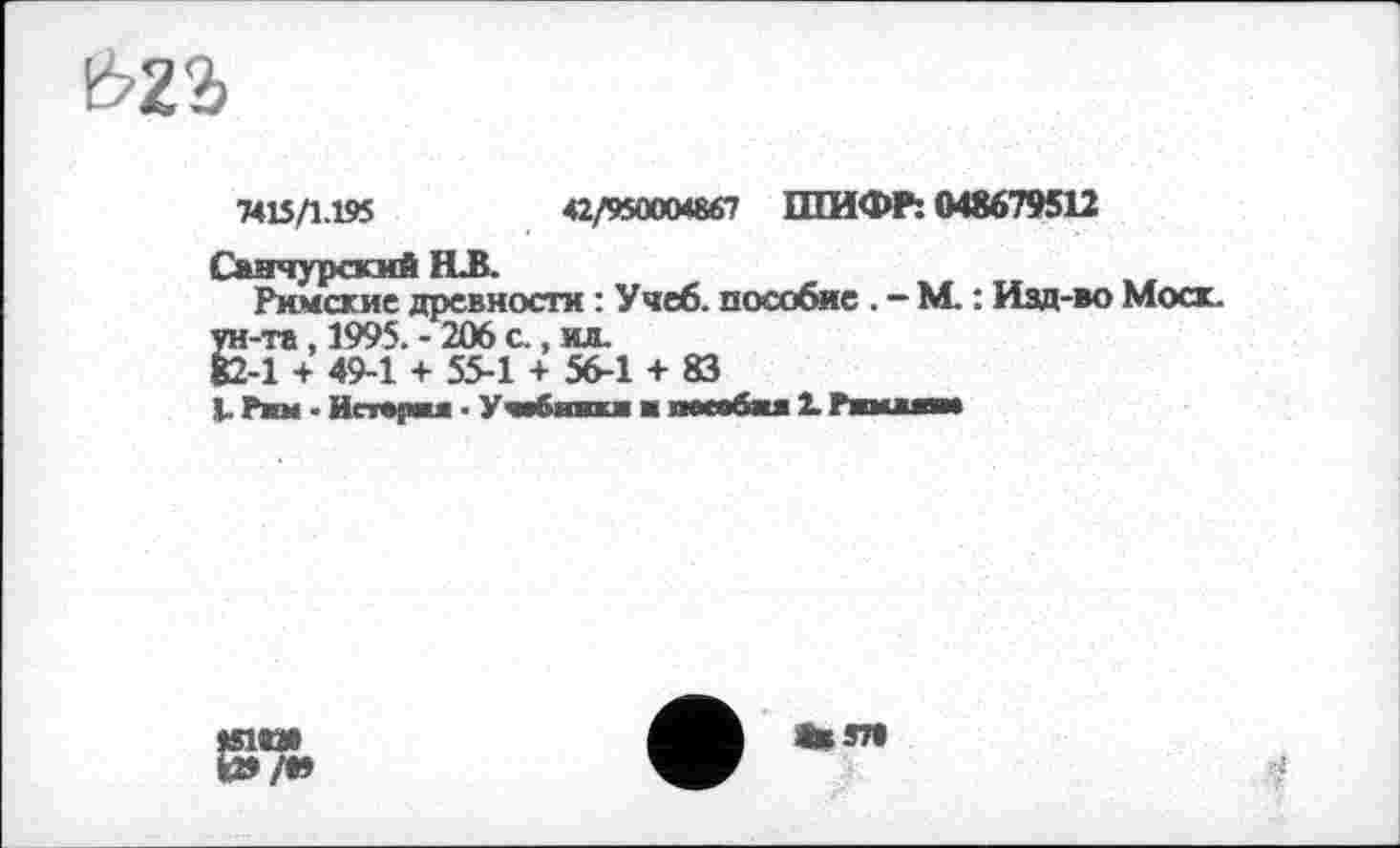 ﻿&22>
7415/1.195	42/950004867 ШИФР: 048679512
Санчурясий FLB.
Римские древности : Учеб, пособие . - М. : Изд-во Моск. Ё-та, 1995. - 206 а, ил.
-1 + 49-1 + 55-1 + 56-1 + 83
L. Рим • Иетврва ■ Ушбкаош ■ песобжя 2. Ржмжжяи
tSl«N
ЦЯ»